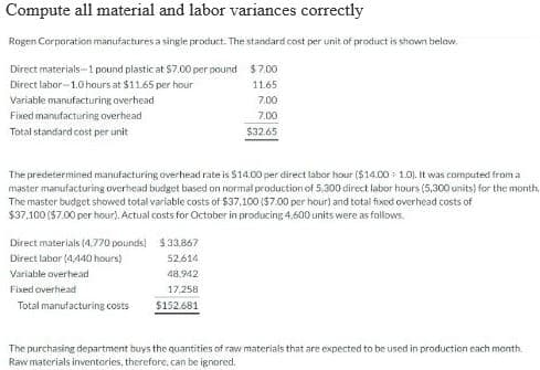 Compute all material and labor variances correctly
Rogen Corporation manufactures a single product. The standard cost per unit of product is shown below.
$7.00
Direct materials-1 pound plastic at $7.00 per pound
Direct labor-1.0 hours at $11.65 per hour
11.65
7.00
7.00
$32.65
Variable manufacturing overhead
Fixed manufacturing overhead
Total standard cost per unit
The predetermined manufacturing overhead rate is $14.00 per direct labor hour ($14.00 1.0). It was computed from a
master manufacturing overhead budget based on normal production of 5,300 direct labor hours (5,300 units) for the month.
The master budget showed total variable costs of $37,100 ($7.00 per hour) and total fixed overhead costs of
$37,100 ($7.00 per hour). Actual costs for October in producing 4.600 units were as follows.
Direct materials (4.770 pounds)
Direct labor (4,440 hours)
Variable overhead
Fixed overhead
Total manufacturing costs
$33.867
52.614
48.942
17,258
$152.681
The purchasing department buys the quantities of raw materials that are expected to be used in production each month.
Raw materials inventories, therefore, can be ignored.