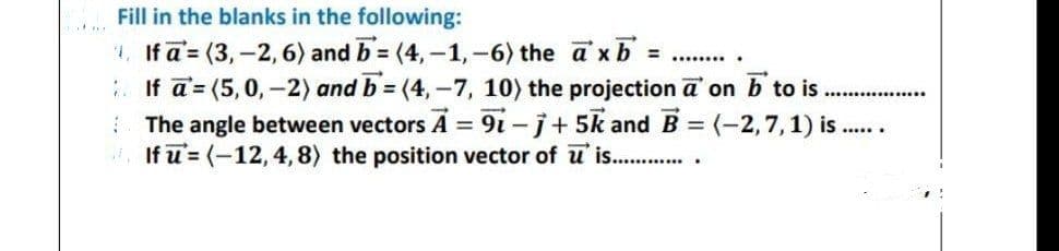 Fill in the blanks in the following:
1. If a = (3,-2, 6) and b=(4,-1,-6) the axb =
********
If a = (5, 0, -2) and b=(4,-7, 10) the projection a on b to is
The angle between vectors A = 91-j+5k and B = (-2, 7, 1) is.
If u = (-12, 4, 8) the position vector of u is............
*****..