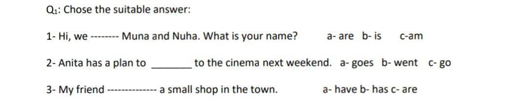 Q₁: Chose the suitable answer:
1- Hi, we -------- Muna and Nuha. What is your name?
2- Anita has a plan to
3- My friend
---- a small shop in the town.
a- are b- is
c-am
to the cinema next weekend. a- goes b- went c- go
a- have b- has c- are