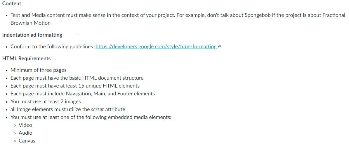 Content
• Text and Media content must make sense in the context of your project. For example, don't talk about Spongebob if the project is about Fractional
Brownian Motion
Indentation ad formatting
• Conform to the following guidelines: https://developers.google.com/style/html-formatting e
HTML Requirements
• Minimum of three pages
• Each page must have the basic HTML document structure
• Each page must have at least 15 unique HTML elements
Each page must include Navigation, Main, and Footer elements
• You must use at least 2 images
• all Image elements must utilize the scrset attribute
You must use at least one of the following embedded media elements:
o Video
o Audio
o Canvas
