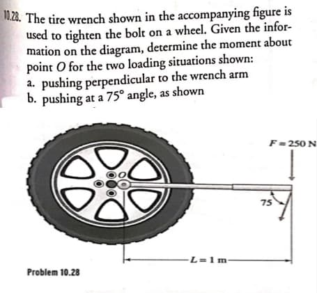 0.28. The tire wrench shown in the accompanying figure is
used to tighten the bolt on a wheel. Given the infor-
mation on the diagram, determine the moment about
point O for the two loading situations shown:
a. pushing perpendicular to the wrench arm
b. pushing at a 75° angle, as shown
F =250 N
75
-L=1m-
Problem 10.28
