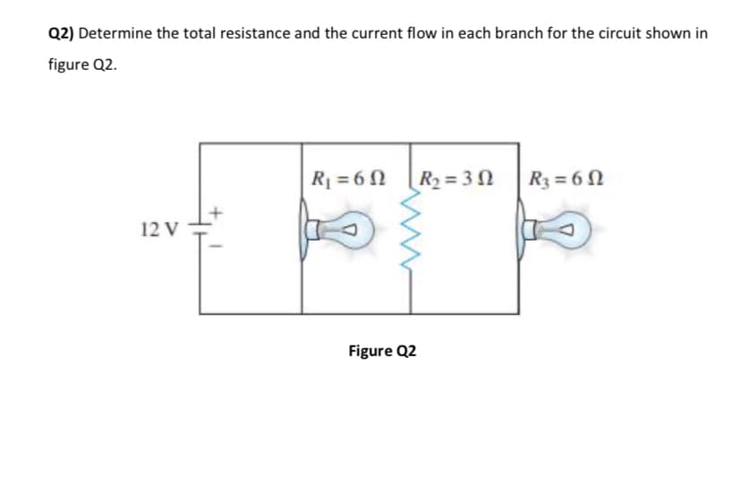 Q2) Determine the total resistance and the current flow in each branch for the circuit shown in
figure Q2.
R = 6 N
R2 = 3N
R3 = 6 N
12 V
Figure Q2
