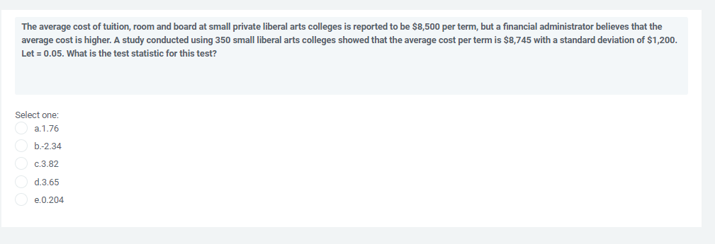 The average cost of tuition, room and board at small private liberal arts colleges is reported to be $8,500 per term, but a financial administrator believes that the
average cost is higher. A study conducted using 350 smalI liberal arts colleges showed that the average cost per term is $8,745 with a standard deviation of $1,200.
Let = 0.05. What is the test statistic for this test?
Select one:
a.1.76
b.-2.34
c.3.82
d.3.65
e.0.204
