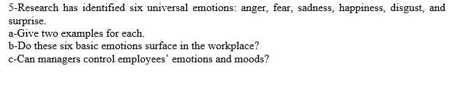 5-Research has identified six universal emotions: anger, fear, sadness, happiness, disgust, and
surprise.
a-Give two examples for each.
b-Do these six basic emotions surface in the workplace?
c-Can managers control employees' emotions and moods?
