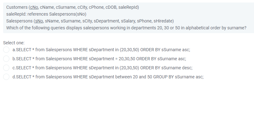 Customers (cNo, cName, cSurname, cCity, cPhone, CDOB, saleRepld)
saleRepld: references Salespersons(sNo)
Salespersons (sNo, sName, sSurname, sCity, sDepartment, sSalary, sPhone, sHiredate)
Which of the following queries displays salespersons working in departments 20, 30 or 50 in alphabetical order by surname?
Select one:
a.SELECT * from Salespersons WHERE SDepartment in (20,30,50) ORDER BY sSurname asc;
b.SELECT * from Salespersons WHERE sDepartment = 20,30,50 ORDER BY sSurname asc;
c.SELECT * from Salespersons WHERE sDepartment in (20,30,50) ORDER BY sSurname desc;
d.SELECT * from Salespersons WHERE SDepartment between 20 and 50 GROUP BY sSurname asc;
