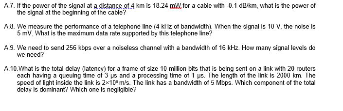 A.7. If the power of the signal at a distance of 4 km is 18.24 mW for a cable with -0.1 dB/km, what is the power of
the signal at the beginning of the cable?
A.8. We measure the performance of a telephone line (4 kHz of bandwidth). When the signal is 10 V, the noise is
5 mV. What is the maximum data rate supported by this telephone line?
A.9. We need to send 256 kbps over a noiseless channel with a bandwidth of 16 kHz. How many signal levels do
we need?
A.10.What is the total delay (latency) for a frame of size 10 million bits that is being sent on a link with 20 routers
each having a queuing time of 3 ps and a processing time of 1 us. The length of the link is 2000 km. The
speed of light inside the link is 2×10° m/s. The link has a bandwidth of 5 Mbps. Which component of the total
delay is dominant? Which one is negligible?
