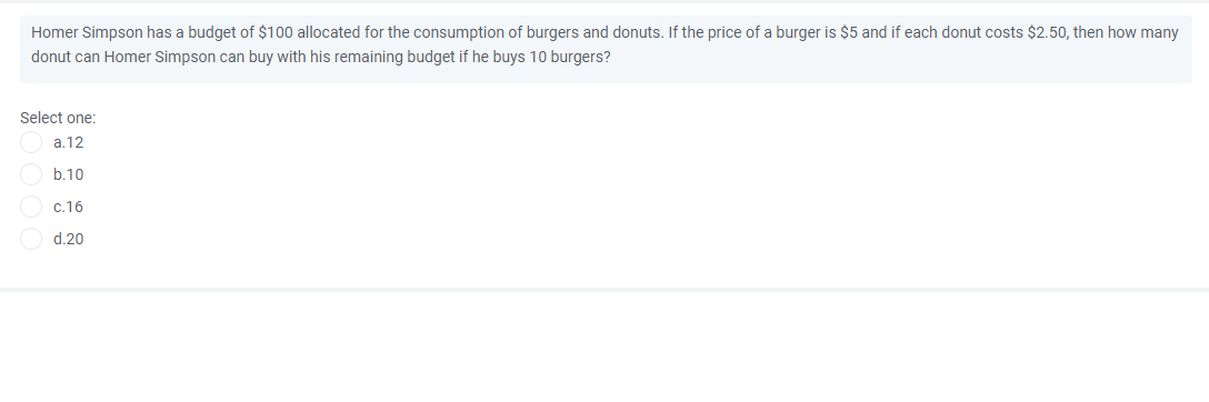 Homer Simpson has a budget of $100 allocated for the consumption of burgers and donuts. If the price of a burger is $5 and if each donut costs $2.50, then how many
donut can Homer Simpson can buy with his remaining budget if he buys 10 burgers?
Select one:
a.12
b.10
c.16
d.20
