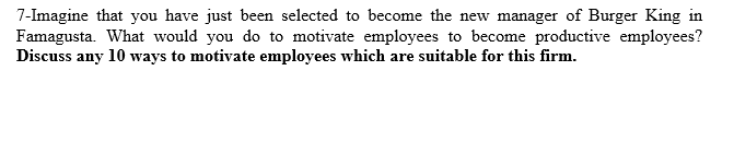 7-Imagine that you have just been selected to become the new manager of Burger King in
Famagusta. What would you do to motivate employees to become productive employees?
Discuss any 10 ways to motivate employees which are suitable for this firm.
