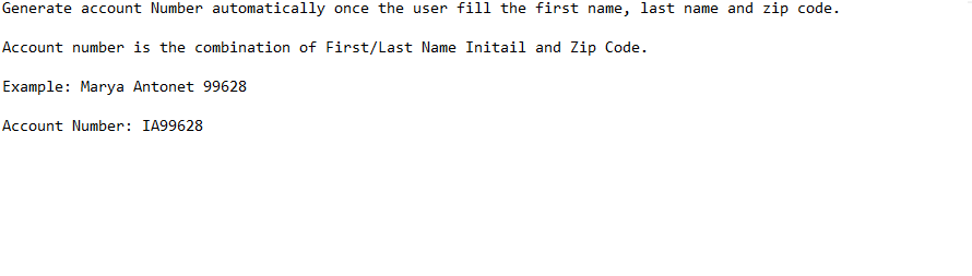 Generate account Number automatically once the user fill the first name, last name and zip code.
Account number is the combination of First/Last Name Initail and Zip Code.
Example: Marya Antonet 99628
Account Number: IA99628
