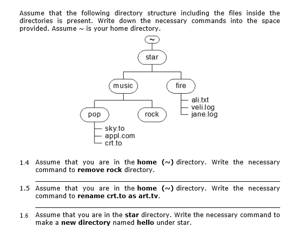 Assume that the following directory structure including the files inside the
directories is present. Write down the necessary commands into the space
provided. Assume - is your home directory.
star
music
fire
ali.txt
velilog
jane.log
pop
rock
sky.to
appl.com
crt.to
1.4 Assume that you are in the home (~) directory. Write the necessary
command to remove rock directory.
1.5 Assume that you are in the home (~) directory. Write the necessary
command to rename crt.to as art.tv.
1.6 Assume that you are in the star directory. Write the necessary command to
make a new directory named hello under star.
