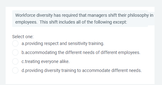Workforce diversity has required that managers shift their philosophy in
employees. This shift includes all of the following except:
Select one:
a.providing respect and sensitivity training.
b.accommodating the different needs of different employees.
c.treating everyone alike.
d.providing diversity training to accommodate different needs.
