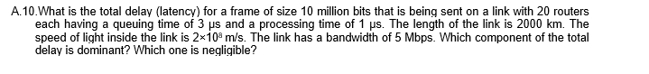 A.10.What is the total delay (latency) for a frame of size 10 million bits that is being sent on a link with 20 routers
each having a queuing time of 3 ps and a processing time of 1 us. The length of the link is 2000 km. The
speed of light inside the link is 2×10ª m/s. The link has a bandwidth of 5 Mbps. Which component of the total
delay is dominant? Which one is negligible?
