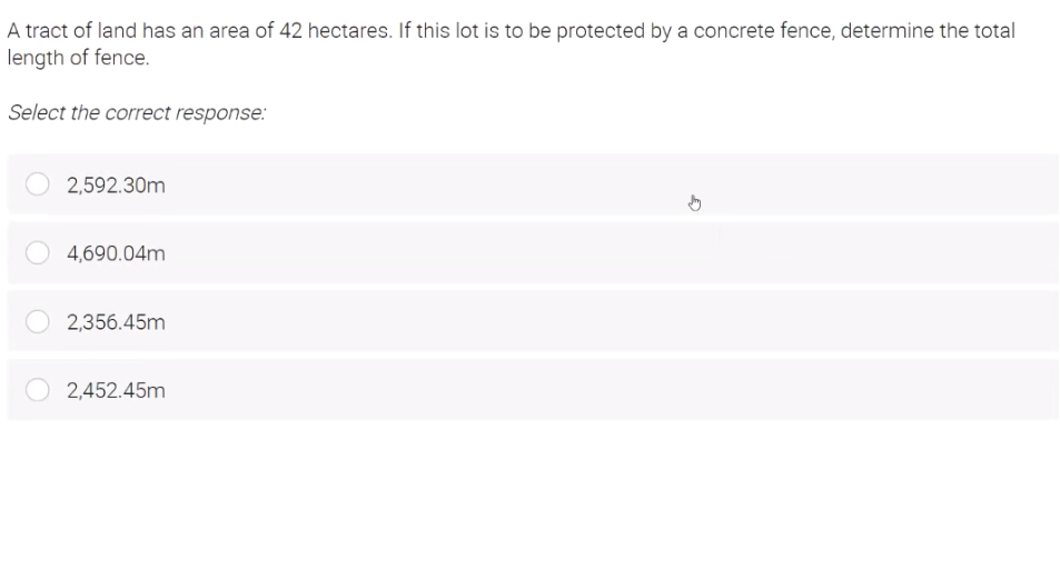 A tract of land has an area of 42 hectares. If this lot is to be protected by a concrete fence, determine the total
length of fence.
Select the correct response:
2,592.30m
4,690.04m
2,356.45m
2,452.45m
G
