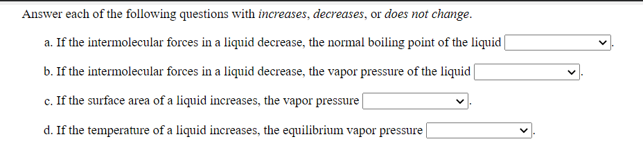 Answer each of the following questions with increases, decreases, or does not change.
a. If the intermolecular forces in a liquid decrease, the normal boiling point of the liquid
b. If the intermolecular forces in a liquid decrease, the vapor pressure of the liquid
c. If the surface area of a liquid increases, the vapor pressure |
d. If the temperature of a liquid increases, the equilibrium vapor pressure
