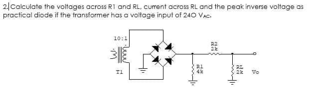 2|Calculate the voltages across R1 and RL, current across RL and the peak inverse voltage as
practical diode if the transformer has a voltage input of 240 VAc.
10:1
RI
4k
RL
T1
2k
Vo
