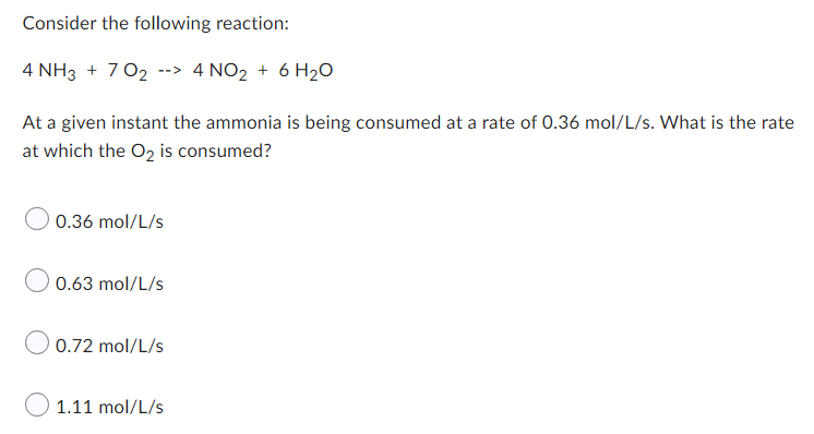 Consider the following reaction:
4 NH3 + 702 --> 4 NO₂ + 6H₂O
At a given instant the ammonia is being consumed at a rate of 0.36 mol/L/s. What is the rate
at which the O₂ is consumed?
0.36 mol/L/s
0.63 mol/L/s
0.72 mol/L/s
1.11 mol/L/s