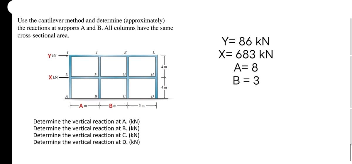 Use the cantilever method and determine (approximately)
the reactions at supports A and B. All columns have the same
cross-sectional area.
YKN
XkN
E
Am
F
B
m
K
G
5 m
Determine the vertical reaction at A. (kN)
Determine the vertical reaction at B. (kN)
Determine the vertical reaction at C. (kN)
Determine the vertical reaction at D. (kN)
H
D
4 m
4 m
Y= 86 KN
X= 683 kN
A= 8
B = 3