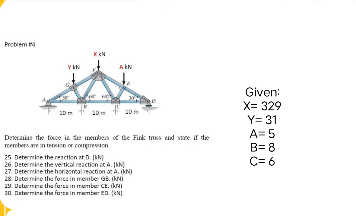 Problem #4
Y KN
30°
10 m
celic
B
X KN
60° 60%
10 m
A KN
o
E
30°
10 m
D
Determine the force in the members of the Fink truss and state if the
members are in tension or compression.
25. Determine the reaction at D. (kN)
26. Determine the vertical reaction at A. (kN)
27. Determine the horizontal reaction at A. (kN)
28. Determine the force in member GB. (kN)
29. Determine the force in member CE. (kN)
30. Determine the force in member ED. (KN)
Given:
X= 329
Y= 31
A= 5
B= 8
C= 6