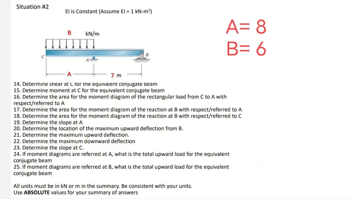 Situation #2
El is Constant (Assume El = 1 kN-m²)
B
kN/m
B
A = 8
B= 6
7 m
14. Determine shear at for the equivalent conjugate beam
15. Determine moment at C for the equivalent conjugate beam
16. Determine the area for the moment diagram of the rectangular load from C to A with
respect/referred to A
17. Determine the area for the moment diagram of the reaction at B with respect/referred to A
18. Determine the area for the moment diagram of the reaction at B with respect/referred to C
19. Determine the slope at A
20. Determine the location of the maximum upward deflection from B.
21. Determine the maximum upward deflection.
22. Determine the maximum downward deflection
23. Determine the slope at C.
24. If moment diagrams are referred at A, what is the total upward load for the equivalent
conjugate beam
25. If moment diagrams are referred at B, what is the total upward load for the equivalent
conjugate beam
All units must be in kN or m in the summary. Be consistent with your units.
Use ABSOLUTE values for your summary of answers
