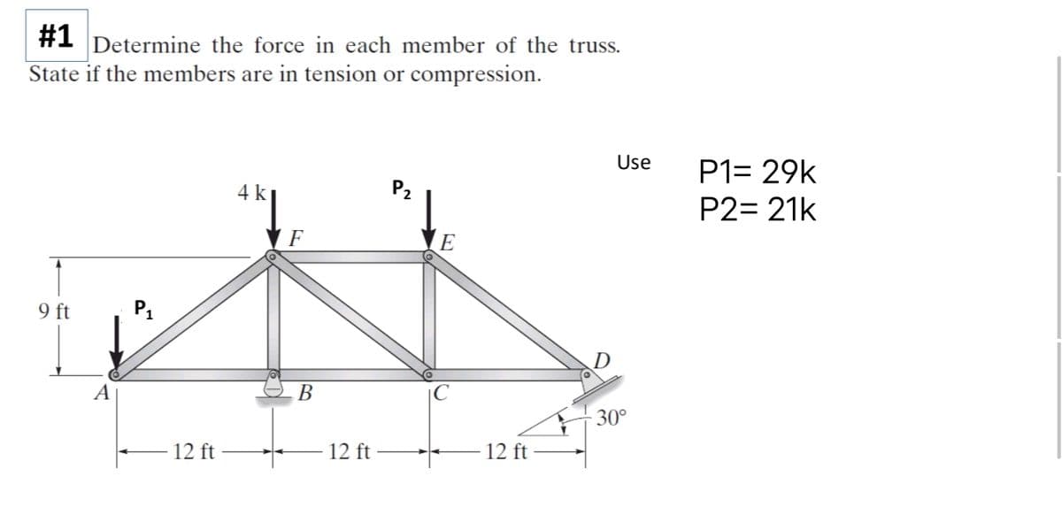 #1 Determine the force in each member of the truss.
State if the members are in tension or compression.
9 ft
P₁
12 ft
4 k
F
B
- 12 ft
P₂
E
12 ft
Use
30°
P1= 29k
P2= 21k
