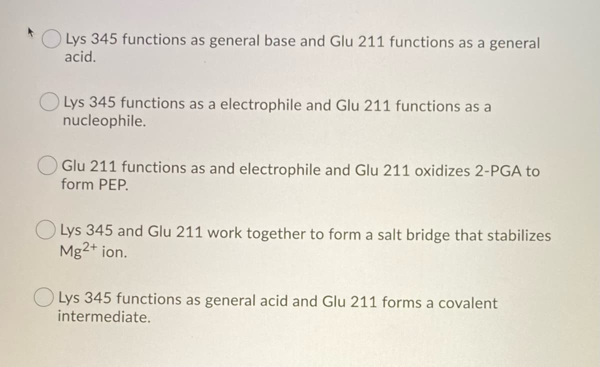 Lys 345 functions as general base and Glu 211 functions as a general
acid.
Lys 345 functions as a electrophile and Glu 211 functions as a
nucleophile.
Glu 211 functions as and electrophile and Glu 211 oxidizes 2-PGA to
form PEP.
Lys 345 and Glu 211 work together to form a salt bridge that stabilizes
Mg2+ ion.
Lys 345 functions as general acid and Glu 211 forms a covalent
intermediate.