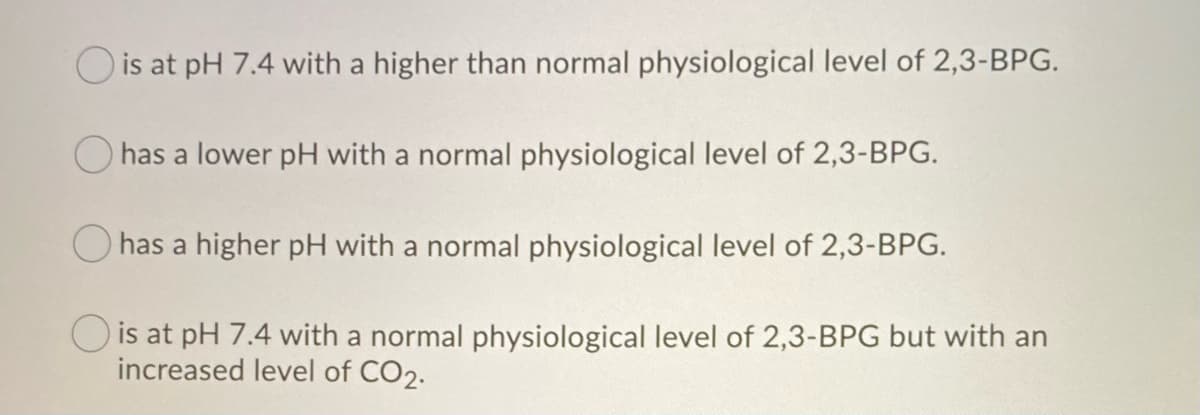 is at pH 7.4 with a higher than normal physiological level of 2,3-BPG.
has a lower pH with a normal physiological level of 2,3-BPG.
O has a higher pH with a normal physiological level of 2,3-BPG.
O is at pH 7.4 with a normal physiological level of 2,3-BPG but with an
increased level of CO2.