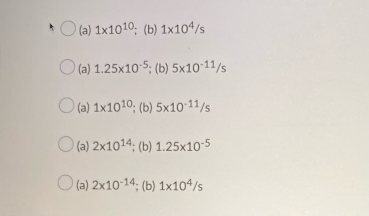 O(a) 1x1010; (b) 1x104/s
(a) 1.25x10-5; (b) 5x10-11/s
O(a) 1x1010; (b) 5x10-11/s
O(a) 2x1014; (b) 1.25x10-5
(a) 2x10-14; (b) 1x104/s