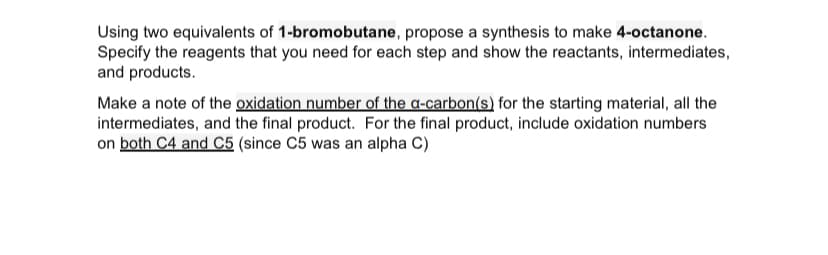Using two equivalents of 1-bromobutane, propose a synthesis to make 4-octanone.
Specify the reagents that you need for each step and show the reactants, intermediates,
and products.
Make a note of the oxidation number of the a-carbon(s) for the starting material, all the
intermediates, and the final product. For the final product, include oxidation numbers
on both C4 and C5 (since C5 was an alpha C)
