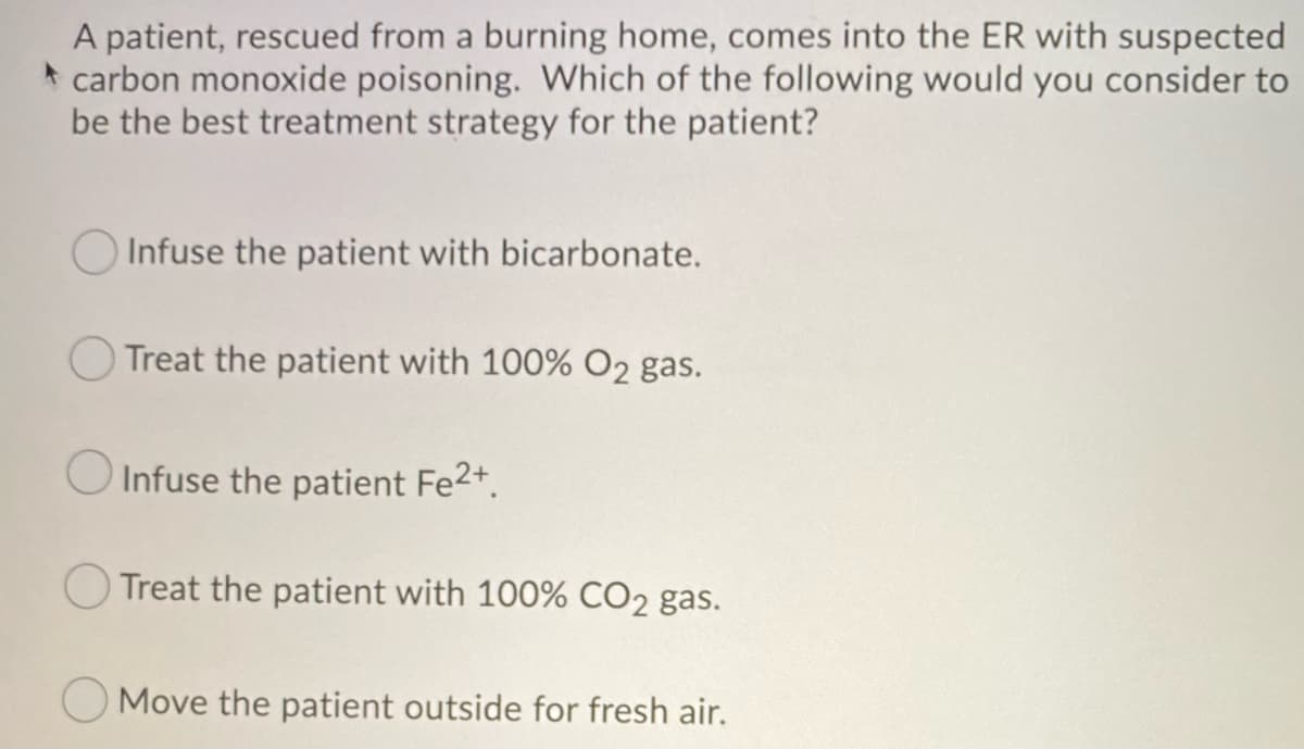 A patient, rescued from a burning home, comes into the ER with suspected
carbon monoxide poisoning. Which of the following would you consider to
be the best treatment strategy for the patient?
Infuse the patient with bicarbonate.
O Treat the patient with 100% O₂ gas.
Infuse the patient Fe²+.
Treat the patient with 100% CO2 gas.
Move the patient outside for fresh air.