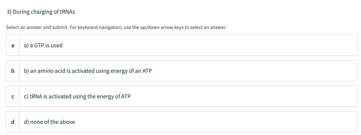 3) During charging of tRNAS
Select an answer and submit. For keyboard navigation, use the up/down arrow keys to select an answer.
a
a) a GTP is used
b
b) an amino acid is activated using energy of an ATP
c) TRNA is activated using the energy of ATP
d.
d) none of the above
