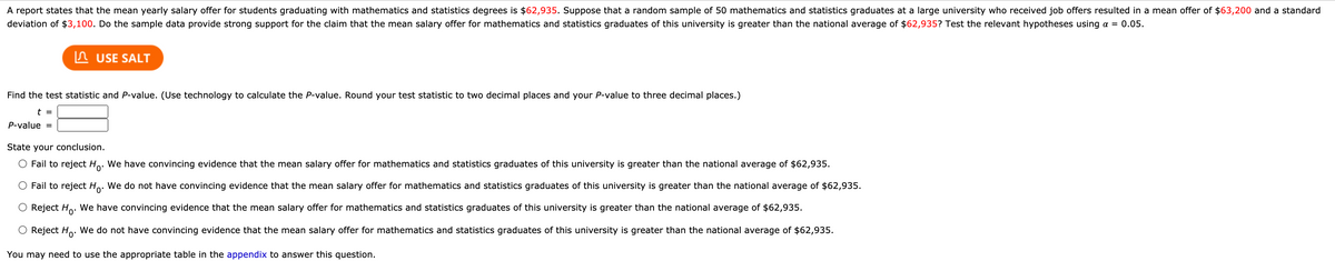 A report states that the mean yearly salary offer for students graduating with mathematics and statistics degrees is $62,935. Suppose that a random sample of 50 mathematics and statistics graduates at a large university who received job offers resulted in a mean offer of $63,200 and a standard
deviation of $3,100. Do the sample data provide strong support for the claim that the mean salary offer for mathematics and statistics graduates of this university is greater than the national average of $62,935? Test the relevant hypotheses using a = 0.05.
In USE SALT
Find the test statistic and P-value. (Use technology to calculate the P-value. Round your test statistic to two decimal places and your P-value to three decimal places.)
t =
P-value =
State your conclusion.
O Fail to reject Ho. We have convincing evidence that the mean salary offer for mathematics and statistics graduates of this university is greater than the national average of $62,935.
O Fail to reject Ho. We do not have convincing evidence that the mean salary offer for mathematics and statistics graduates of this university is greater than the national average of $62,935.
Reject Ho. We have convincing evidence that the mean salary offer for mathematics and statistics graduates of this university is greater than the national average of $62,935.
O Reject Ho. We do not have convincing evidence that the mean salary offer for mathematics and statistics graduates of this university is greater than the national average of $62,935.
You may need to use the appropriate table in the appendix to answer this question.

