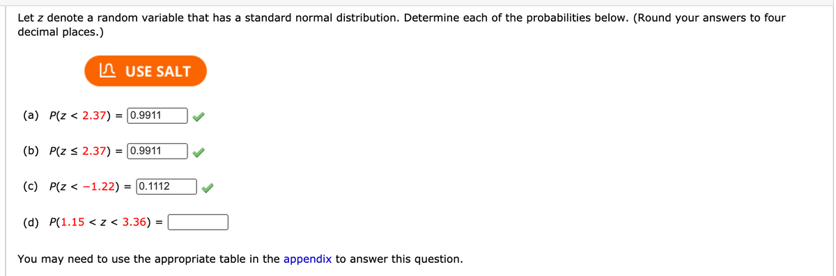 Let z denote a random variable that has a standard normal distribution. Determine each of the probabilities below. (Round your answers to four
decimal places.)
In USE SALT
(a) P(z < 2.37) = |0.9911
(b) P(z < 2.37) = 0.9911
(c) P(z < -1.22) :
= |0.1112
(d) P(1.15 < z < 3.36) =
You may need to use the appropriate table in the appendix to answer this question.
