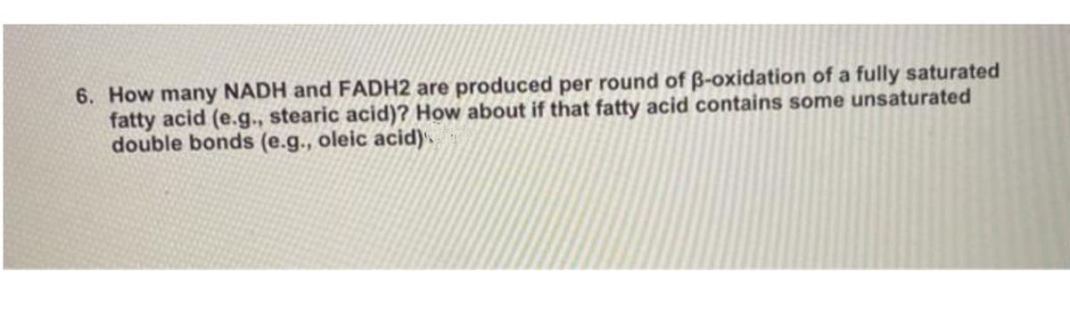 6. How many NADH and FADH2 are produced per round of B-oxidation of a fully saturated
fatty acid (e.g., stearic acid)? How about if that fatty acid contains some unsaturated
double bonds (e.g., oleic acid)
