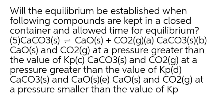 Will the equilibrium be established when
following compounds are kept in a closed
container and allowed time for equilibrium?
(5)CaCO3(s) = CaO(s) + CO2(g)(a) CaCO3(s)(b)
CaO(s) and CO2(g) at a pressure greater than
the value of Kp(c) CaCO3(s) and CO2(g) at a
pressure greater than the value of Kp(d)
CaCO3(s) and CaO(s)(e) CaO(s) and CO2(g) at
a pressure smaller than the value of Kp
