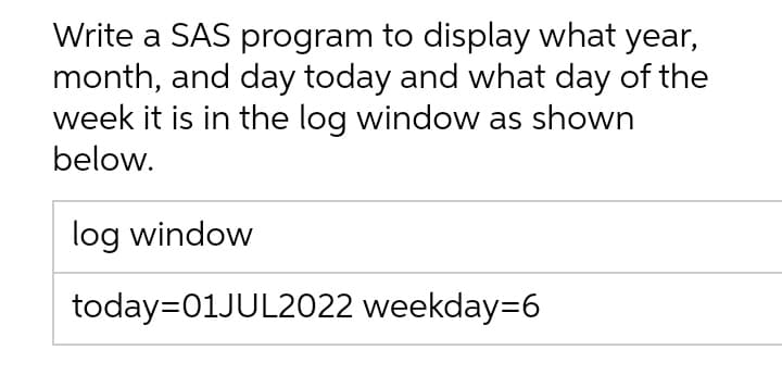 Write a SAS program to display what year,
month, and day today and what day of the
week it is in the log window as shown
below.
log window
today=01JUL2022 weekday=6