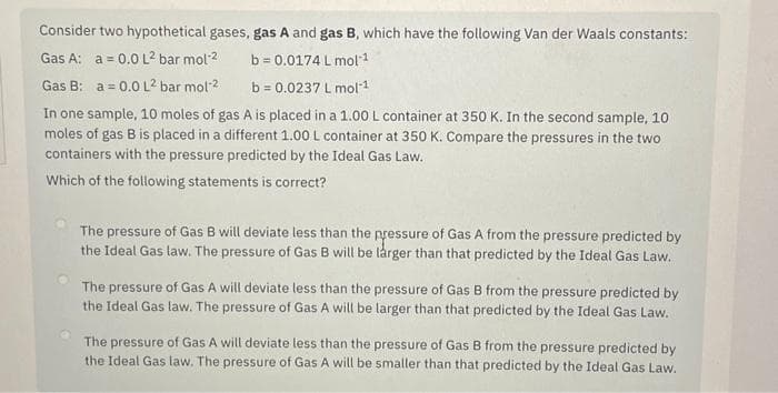 Consider two hypothetical gases, gas A and gas B, which have the following Van der Waals constants:
Gas A: a = 0.0 L² bar mol-²
b=0.0174
L mol-¹
Gas B: a = 0.0 L² bar mol-2
b=0.0237 L mol-1
In one sample, 10 moles of gas A is placed in a 1.00 L container at 350 K. In the second sample, 10
moles of gas B is placed in a different 1.00 L container at 350 K. Compare the pressures in the two
containers with the pressure predicted by the Ideal Gas Law.
Which of the following statements is correct?
The pressure of Gas B will deviate less than the pressure of Gas A from the pressure predicted by
the Ideal Gas law. The pressure of Gas B will be larger than that predicted by the Ideal Gas Law.
The pressure of Gas A will deviate less than the pressure of Gas B from the pressure predicted by
the Ideal Gas law. The pressure of Gas A will be larger than that predicted by the Ideal Gas Law.
The pressure of Gas A will deviate less than the pressure of Gas B from the pressure predicted by
the Ideal Gas law. The pressure of Gas A will be smaller than that predicted by the Ideal Gas Law.