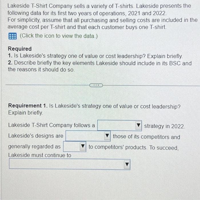 Lakeside T-Shirt Company sells a variety of T-shirts. Lakeside presents the
following data for its first two years of operations, 2021 and 2022.
For simplicity, assume that all purchasing and selling costs are included in the
average cost per T-shirt and that each customer buys one T-shirt.
(Click the icon to view the data.)
Required
1. Is Lakeside's strategy one of value or cost leadership? Explain briefly.
2. Describe briefly the key elements Lakeside should include in its BSC and
the reasons it should do so.
Requirement 1. Is Lakeside's strategy one of value or cost leadership?
Explain briefly.
Lakeside T-Shirt Company follows a
Lakeside's designs are
generally regarded as
Lakeside must continue to
strategy in 2022.
those of its competitors and
to competitors' products. To succeed,