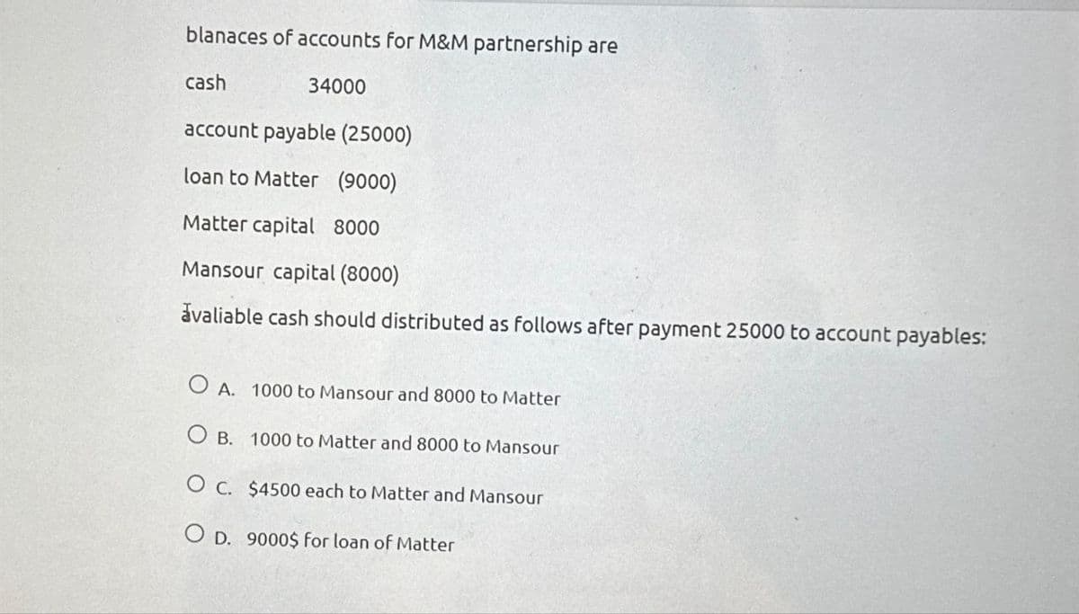 blanaces of accounts for M&M partnership are
cash
34000
account payable (25000)
loan to Matter (9000)
Matter capital 8000
Mansour capital (8000)
avaliable cash should distributed as follows after payment 25000 to account payables:
OA. 1000 to Mansour and 8000 to Matter
OB. 1000 to Matter and 8000 to Mansour
O c. $4500 each to Matter and Mansour
OD. 9000$ for loan of Matter