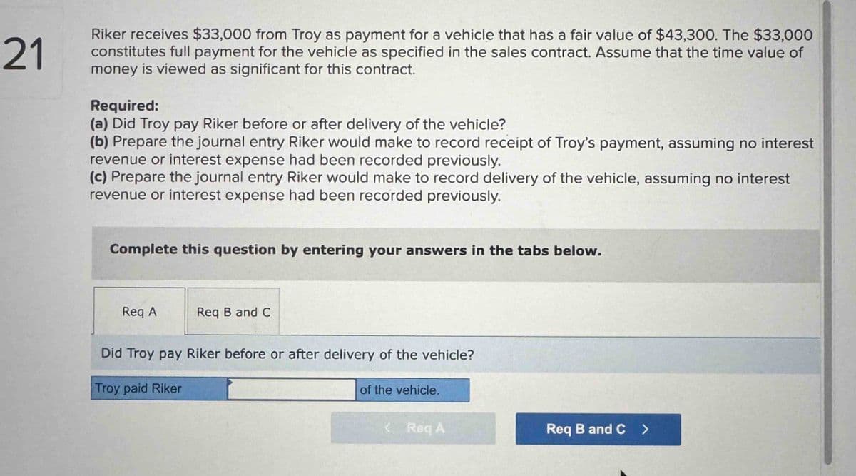 21
Riker receives $33,000 from Troy as payment for a vehicle that has a fair value of $43,300. The $33,000
constitutes full payment for the vehicle as specified in the sales contract. Assume that the time value of
money is viewed as significant for this contract.
Required:
(a) Did Troy pay Riker before or after delivery of the vehicle?
(b) Prepare the journal entry Riker would make to record receipt of Troy's payment, assuming no interest
revenue or interest expense had been recorded previously.
(c) Prepare the journal entry Riker would make to record delivery of the vehicle, assuming no interest
revenue or interest expense had been recorded previously.
Complete this question by entering your answers in the tabs below.
Req A
Req B and C
Did Troy pay Riker before or after delivery of the vehicle?
Troy paid Riker
of the vehicle.
<Req A
Req B and C >