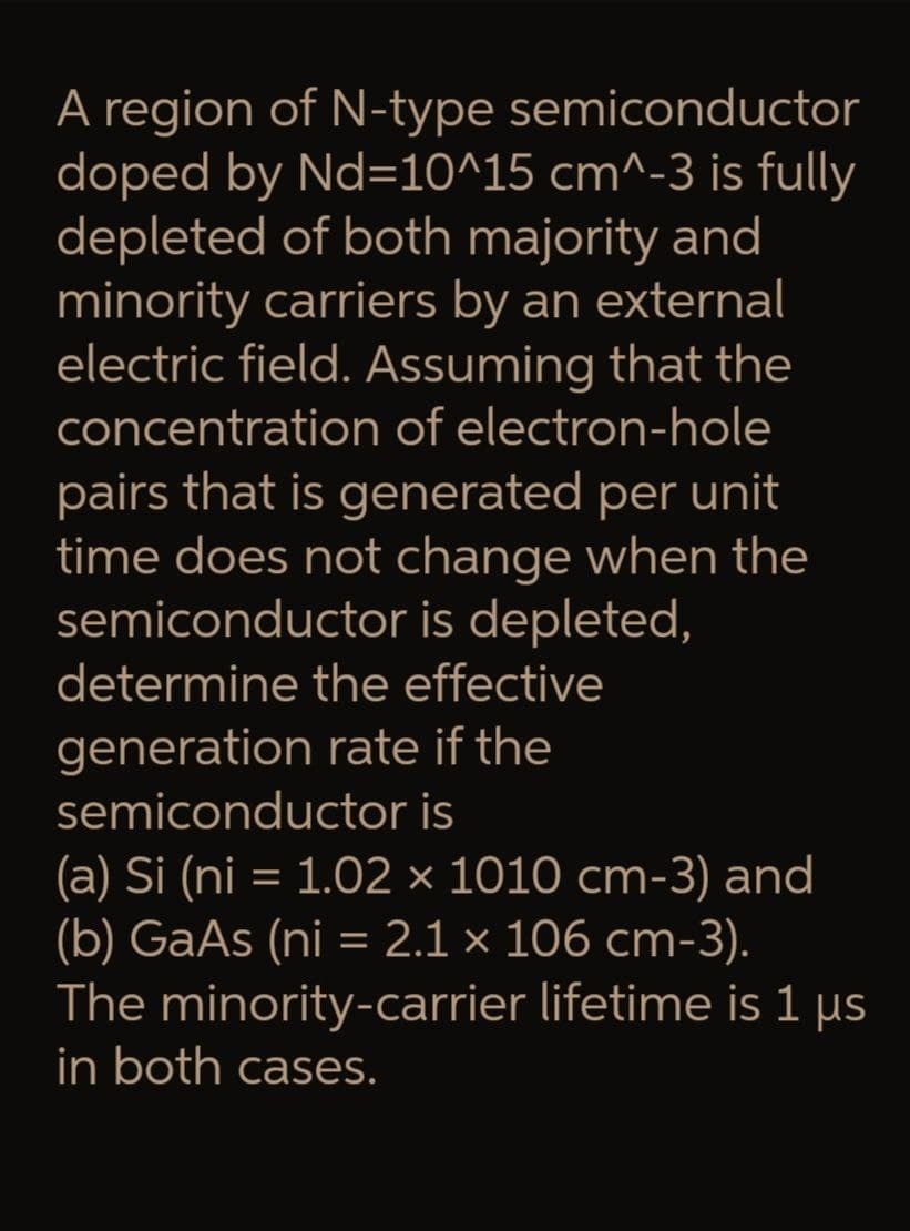 A region of N-type
semiconductor
doped by Nd=10^15 cm^-3 is fully
depleted of both majority and
minority carriers by an external
electric field. Assuming that the
concentration of electron-hole
pairs that is generated per unit
time does not change when the
semiconductor is depleted,
determine the effective
generation rate if the
semiconductor is
(a) Si (ni = 1.02 × 1010 cm-3) and
(b) GaAs (ni = 2.1 × 106 cm-3).
The minority-carrier lifetime is 1 μs
in both cases.