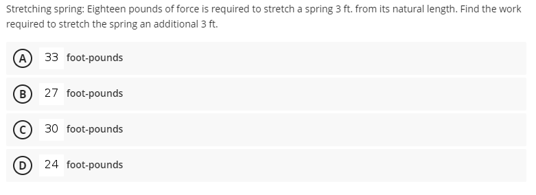 Stretching spring: Eighteen pounds of force is required to stretch a spring 3 ft. from its natural length. Find the work
required to stretch the spring an additional 3 ft.
A 33 foot-pounds
(в
27 foot-pounds
30 foot-pounds
24 foot-pounds
D