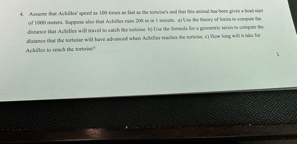 4. Assume that Achilles' speed as 100 times as fast as the tortoise's and that this animal has been given a head start
of 1000 meters. Suppose also that Achilles runs 200 m in 1 minute. a) Use the theory of limits to compute the
distance that Achilles will travel to catch the tortoise. b) Use the formula for a geometric series to compute the
distance that the tortoise will have advanced when Achilles reaches the tortoise. c) How long will it take for
Achilles to reach the tortoise?
1