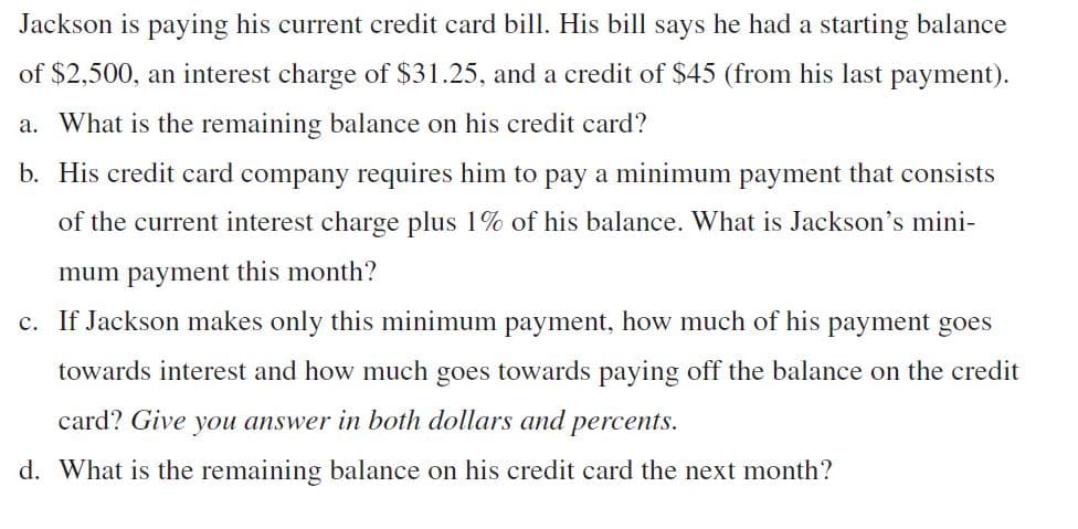 Jackson is paying his current credit card bill. His bill says he had a starting balance
of $2,500, an interest charge of $31.25, and a credit of $45 (from his last payment).
a. What is the remaining balance on his credit card?
b. His credit card company requires him to pay a minimum payment that consists
of the current interest charge plus 1% of his balance. What is Jackson's mini-
mum payment this month?
c. If Jackson makes only this minimum payment, how much of his payment goes
towards interest and how much goes towards paying off the balance on the credit
card? Give you answer in both dollars and percents.
d. What is the remaining balance on his credit card the next month?