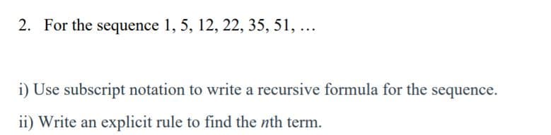 2. For the sequence 1, 5, 12, 22, 35, 51, ...
i) Use subscript notation to write a recursive formula for the sequence.
ii) Write an explicit rule to find the nth term.
