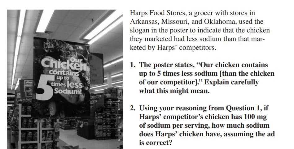 Pox
ELA
Farmier
NATE
M
POR
#
Chicken
contains
up to
times less
Sodium!
5%
MARI
Alleg Be
D1004
Harps Food Stores, a grocer with stores in
Arkansas, Missouri, and Oklahoma, used the
slogan in the poster to indicate that the chicken
they marketed had less sodium than that mar-
keted by Harps' competitors.
1. The poster states, "Our chicken contains
up to 5 times less sodium [than the chicken
of our competitor]." Explain carefully
what this might mean.
2. Using your reasoning from Question 1, if
Harps' competitor's chicken has 100 mg
of sodium per serving, how much sodium
does Harps' chicken have, assuming the ad
is correct?