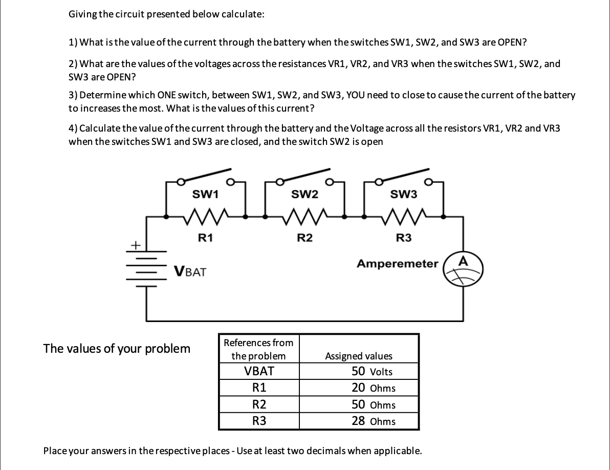 Giving the circuit presented below calculate:
1) What is the value of the current through the battery when the switches SW1, SW2, and SW3 are OPEN?
2) What are the values of the voltages across the resistances VR1, VR2, and VR3 when the switches SW1, SW2, and
SW3 are OPEN?
3) Determine which ONE switch, between SW1, SW2, and SW3, YOU need to close to cause the current of the battery
to increases the most. What is the values of this current?
4) Calculate the value of the current through the battery and the Voltage across all the resistors VR1, VR2 and VR3
when the switches SW1 and SW3 are closed, and the switch SW2 is open
SW1
The values of your problem
R1
VBAT
SW2
TAT
R2
References from
the problem
VBAT
R1
R2
R3
SW3
R3
Amperemeter A
Assigned values
50 Volts
20 Ohms
50 Ohms
28 Ohms
Place your answers in the respective places - Use at least two decimals when applicable.