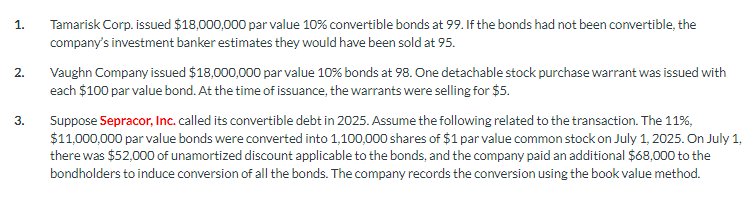 1.
2.
3.
Tamarisk Corp. issued $18,000,000 par value 10% convertible bonds at 99. If the bonds had not been convertible, the
company's investment banker estimates they would have been sold at 95.
Vaughn Company issued $18,000,000 par value 10% bonds at 98. One detachable stock purchase warrant was issued with
each $100 par value bond. At the time of issuance, the warrants were selling for $5.
Suppose Sepracor, Inc. called its convertible debt in 2025. Assume the following related to the transaction. The 11%,
$11,000,000 par value bonds were converted into 1,100,000 shares of $1 par value common stock on July 1, 2025. On July 1,
there was $52,000 of unamortized discount applicable to the bonds, and the company paid an additional $68,000 to the
bondholders to induce conversion of all the bonds. The company records the conversion using the book value method.