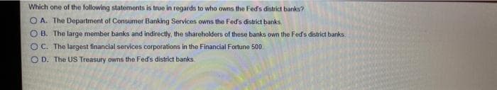 Which one of the following statements is true in regards to who owns the Fed's district banks?
O A. The Department of Consumer Banking Services owns the Fed's district banks,
O B. The large member banks and indirectly, the shareholders of these banks own the Fed's district banks.
OC. The largest financial services corporations in the Financial Fortune 500,
O D. The US Treasury owns the Fed's district banks
