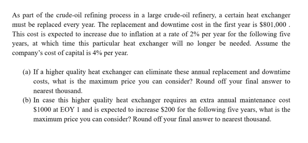 As part of the crude-oil refining process in a large crude-oil refinery, a certain heat exchanger
must be replaced every year. The replacement and downtime cost in the first year is $801,000 .
This cost is expected to increase due to inflation at a rate of 2% per year for the following five
years, at which time this particular heat exchanger will no longer be needed. Assume the
company's cost of capital is 4% per year.
(a) If a higher quality heat exchanger can eliminate these annual replacement and downtime
costs, what is the maximum price you can consider? Round off your final answer to
nearest thousand.
(b) In case this higher quality heat exchanger requires an extra annual maintenance cost
$1000 at EOY 1 and is expected to increase $200 for the following five years, what is the
maximum price you can consider? Round off your final answer to nearest thousand.
