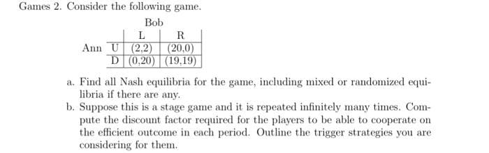 Games 2. Consider the following game.
Bob
L
R
Ann U (2,2) (20,0)
D (0,20) (19,19)
a. Find all Nash equilibria for the game, including mixed or randomized equi-
libria if there are any.
b. Suppose this is a stage game and it is repeated infinitely many times. Com-
pute the discount factor required for the players to be able to cooperate on
the efficient outcome in each period. Outline the trigger strategies you are
considering for them.
